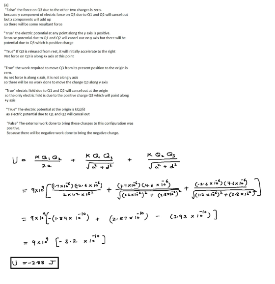 False the force on Q3 due to the other two charges is zero. because y component of electric force on Q3 due to Q1 and Q2 will cancel out but x components will add up so there will be some resultant force True the electric potential at any point along the y axis is positive Because potential due to Q1 and Q2 will cancel out on y axis but there will be potential due to Q3 which is positive charge True If Q3 is released from rest, it will initially accelerate to the right Net force on Q3 is along +x axis at this point True the work required to move Q3 from its present position to the origin is zero. As net force is along x axis, it is not along y axis so there will be no work done to move the charge Q3 along y axis True electric field due to Q1 and Q2 will cancel out at the origin so the only electric field is due to the positive charge Q3 which will point along ty axis True The electric potential at the origin is kQ3/d as electric potential due to Q1 and Q2 will cancel out False The external work done to bring these charges to this configuration was positive Because there will be negative work done to bring the negative charge 2a 2 212 («LKİL). (2.txi.*)