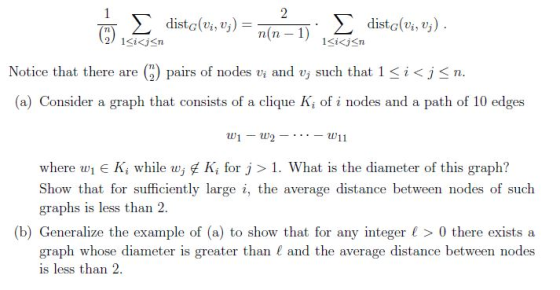 distG(vi, j) Notice that there are (2) pairs of nodes vi and Uj such that l < i < n. (a) Consider a graph that consists of a clique K of i nodes and a path of 10 edges ww11 where wi e Ki while wj 또 Ki for J > 1 . What is the diameter of this graph? graphs is less than 2 graph whose diameter is greater than and the average distance between nodes average distance betw (b) Generalize the example of (a) to show that for any integer > 0 there exists a is less than 2