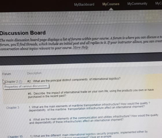 MyBlackboard MyCourses MyCommunity MyC Discussion Board The main diseussion board page displays a ist oforums within your ourse. Aforum is where you forum, you ll find threads, which inchude an initial post and all replies to it. If your instructor allous, you can creat conversation about topics relevant to your course. More Help Forum Description er 2 #2. What are the principal distinct components of international logistics? Properties of various discussions #5 Describe the impact of international trade on your own life, using the products you own or have purchased in the recent past? 1. What are the main elements of maritime transportation infrastructure? How would the quality? dependability of the maritime transportation iinfrastructure affect an international shipment? Chapter 3 4. What are the main elements of the communication and utilities infrastructure? How would the quality and dependability of these infrastructures affect an international shipment? Chapter 15 1) What are the different main international logistics security programs, implemented either by ol ernment? Give an example