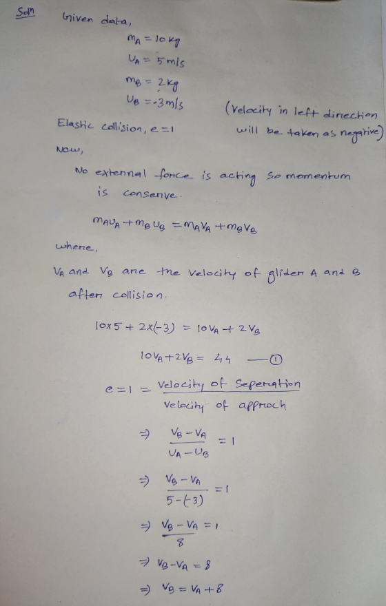 Son Given data, MA = lokg VA = 5 m/s mg = 2 kg UB = 3 m/s Elashic collision, e=1 (velocity in left direction will be taken as