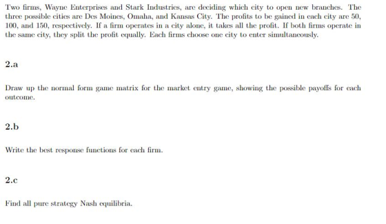 Two firms, Wayne Enterprises and Stark Industries, are deciding which city to open new branches. The three possible cities are Des Moines, Omaha, and Kansas City. The profits to be gained in each city are 50, 100, and 150, respectively. If a firm operates in a city alone, t takes all the profit. If both firms operate in the same city, they split the profit equally. Each firms choose one city to enter simultancously. 2 Draw up the normal form game matrix for the market entry game, showing the possible payoffs for cach outcomc 2.b Write the best response functions for cach fi 2 Find all pure strategy Nash cquilibria