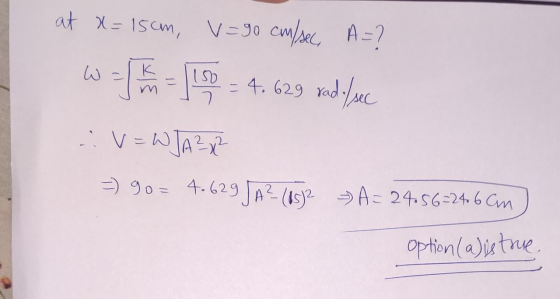 at x = 15cm, V=90 cm/sec, A=? د لا K 150 こ = 4.629 rad./sec V=WJA²x² =) 90= 4.629 JA? (0532 A= 24.56=24 6 Cm option (a) is tr