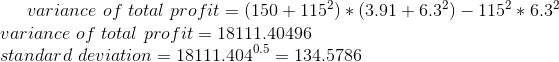 variance\ of\ total\ profit=(150+115^{2})*(3.91+6.3^{2})-115^{2}*6.3^{2}\\ variance\ of\ total\ profit=18111.40496\\ standard\ deviation=18111.404^{0.5}=134.5786