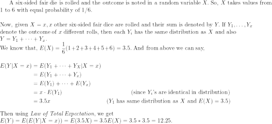 \small \text{A six-sided fair die is rolled and the outcome is noted in a random variable } X. \text{ So, } X \text{ takes values from } \\ \text{1 to 6 with equal probability of 1/6.} \\ \\ \text{Now, given } X = x, x \text{ other six-sided fair dice are rolled and their sum is denoted by } Y. \text{ If } Y_1, \dots, Y_x \\ \text{denote the outcome of } x \text{ different rolls, then each } Y_i \text{ has the same distribution as } X \text{ and also } \\ Y = Y_1 + \dots + Y_x. \\ \text{We know that, } E(X) = \frac{1}{6}(1+2+3+4+5+6) = 3.5. \text{ And from above we can say, } \\ \begin{align*} E(Y | X = x) &= E(Y_1 + \dots + Y_X | X = x) \\ &= E(Y_1 + \dots + Y_x) \\ &= E(Y_1) + \dots + E(Y_x) \\ &= x\cdot E(Y_1) & (\text{since } Y_i \text{'s are identical in distribution}) \\ &= 3.5x & (Y_1 \text{ has same distribution as } X \text{ and } E(X) = 3.5) \end{align*} \\ \text{Then using \textit{Law of Total Expectation}, we get }\\ E(Y) = E(E(Y | X = x)) = E(3.5X) = 3.5E(X) = 3.5*3.5 = 12.25.