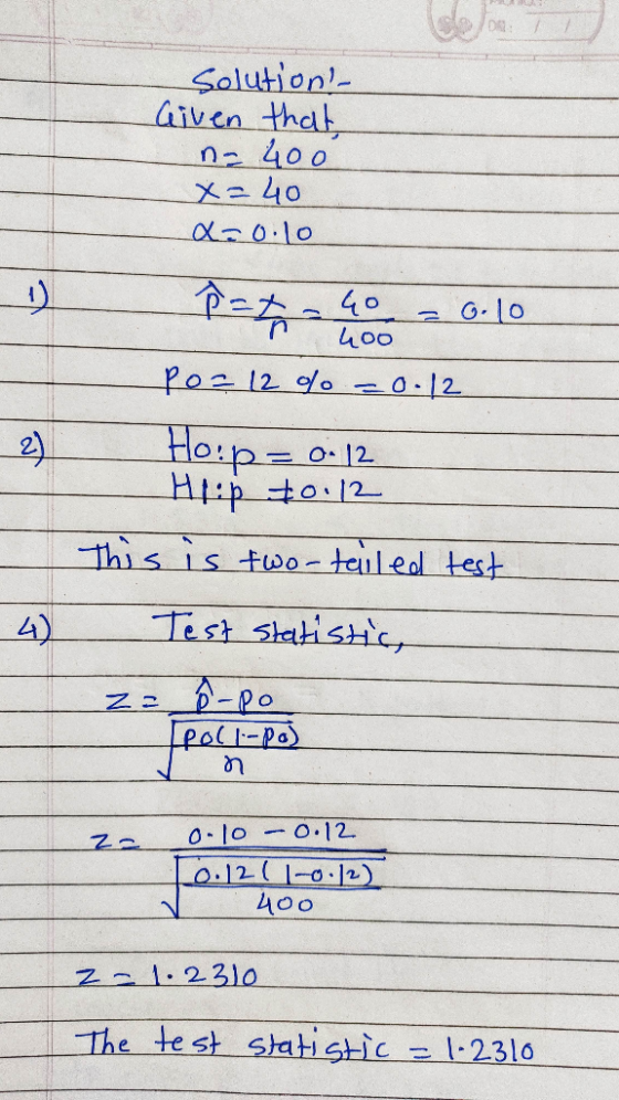 Solution Given that na 400 x=40 x=0.10 P = 40 = 0.10 400 Po= 12 % = 0.12 Ho:p= 0.12 Hiip to.12 This is two-tailed test 4) Te