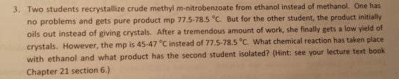 3. Two students recrystallize crude methyl m-nitrobenzoate from ethanol instead of methanol. One has no problems and gets pure product mp 775-785°C. But for the other student, the product initially oils out instead of giving crystals. After a tremendous amount of work, she finally gets a low yield of crystals. However, the mp is 45-47 °C instead of 775-78. with ethanol and what product has the second student isolated? (Hint: see your lecture text book Chapter 21 section 6.) 5。c. what chemical reaction has taken place