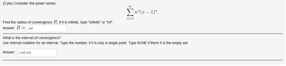 (2 pts) Consider the power series Find the radius of convergence R. If it is infinite, type infinity or inf Answer: Rinf What is the interval of convergence? Use interval notation for an interval. Type the number, if it is only a single point. Type NONE if there it is the empty set. Answer: (-inf inf)