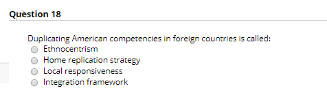 Question 18 Duplicating American competencies in foreign countries is called: Ethnocentrism Home replication strategy Local r