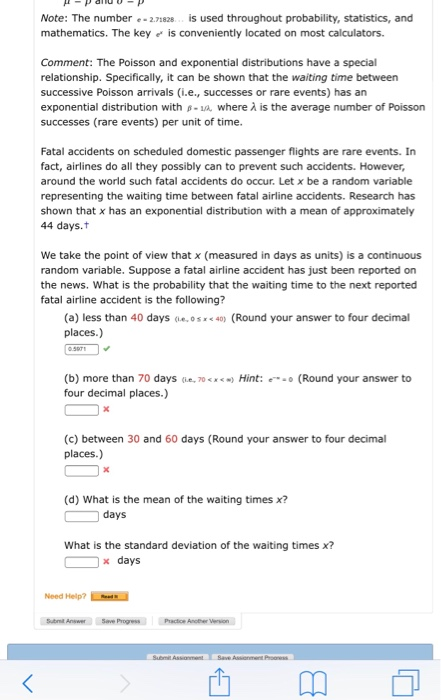 Note: The number 2.71828is used throughout probability, statistics, and mathematics. The keyis conveniently located on most calculators. Comment: The Poisson and exponential distributions have a special relationship. Specifically, it can be shown that the waiting time between successive Poisson arrivals (i.e., successes or rare events) has an exponential distribution with - where à is the average number of Poisson successes (rare events) per unit of time. Fatal accidents on scheduled domestic passenger flights are rare events. In fact, airlines do all they possibly can to prevent such accidents. However, around the world such fatal accidents do occur. Let x be a random variable representing the waiting time between fatal airline accidents. Research has shown that x has an exponential distribution with a mean of approximately 44 days. We take the point of view that x (measured in days as units) is a continuous random variable. Suppose a line accident has just been reported on the news. What is the probability that the waiting time to the next reported fatal airline accident is the following? (a) less than 40 days (esx 40) (Round your answer to four decimal places.) (b) more than 70 days (ie, 70Hint: four decimal places.) (Round your answer to (c) between 30 and 60 days (Round your answer to four decimal places.) (d) What is the mean of the waiting times x? days What is the standard deviation of the waiting times? x days Need Help?