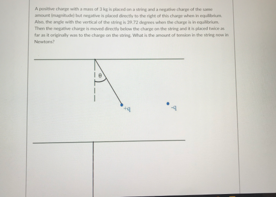 A positive charge with a mass of 3 kg is placed on a string and a negative charge of the same amount (magnitude) but negative is placed directly to the right of this charge when in equilibrium Also, the angle with the vertical of the string is 39.72 degrees when the charge is in equilibrium. Then the negative charge is moved directly below the charge on the string and it is placed twice as far as it originally was to the charge on the string. What is the amount of tension in the string now in Newtons? +q -9 4