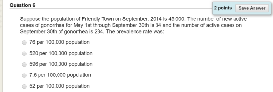 Question 6 2 points Save Answer Suppose the population of Friendly Town on September, 2014 is 45,000. The number of new active cases of gonorrhea for May 1st through September 30th is 34 and the number of active cases on September 30th of gonorrhea is 234. The prevalence rate was 76 per 100,000 population 520 per 100,000 population 596 per 100,000 population 7.6 per 100,000 population 52 per 100,000 population