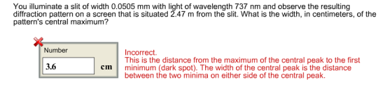 You illuminate a slit of width 0.0505 mm with light of wavelength 737 nm and observe the resulting diffraction pattern on a screen that is situated 2.47 m from the slit. What is the width, in centimeters, of the patterns central maximum? Number Incorrect This is the distance from the maximum of the central peak to the first 3.6 cmminimum (dark spot). The width of the central peak is the distance between the two minima on either side of the central peak