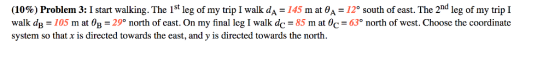 (10%) Problem! 3:1 start walking. The lst leg of my trip I walk dA-145 m at a-12° south of east. The 2nd leg of my trip I walk dB 105 m at θ 29 north of east. On my final leg I walk dc-85 mat θ 63 north of west. Choose the coordinate system so that x is directed towards the east, and y is directed towards the north.