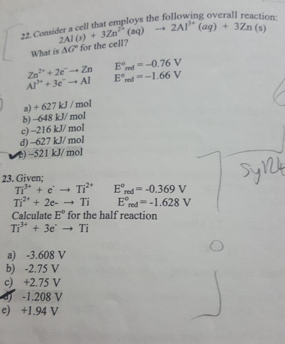 the following overall reaction: a cell that employs 22. ConsidcAl () 3Zn (ag) 2A (ag)32n (s) (ag) 3Zn (s) 22. Co What is ΔG° for the cell? Eored =-0.76 V Eoed =-1.66 V Zn2+ + 2e-→ Zn Al3+ + 3e. → Al a) + 627 kJ/mol b) -648 kJ/ mol c)-216 kJ/ mol d)-627 kJ/ mol Ve)-521 kJ/mol 12 23. Given,; Ti2++ 2e-→ Ti Eoredー-1.6284 Calculate E° for the half reaction a) -3.608 v b) -2.75 V c) +2.75 V 1.208 V e +1.94V