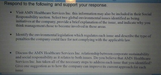 Respond to the following and support your response. Visit AMN Healthcare Services Inc. this information may also be included in their Social Responsibility section. Select two global environmental issues identified as being initiatives at the company, provide a bricf explanation of the issue, and indicate why you think management chose to become involved in these areas. . Identify the environmental legislation which regulates each issue and describe the type of penalties the company could face for not complying with the applicable law . . Discuss the AMN Healthcare Services Inc. relationship between corporate sustainability and social responsibility as it relates to both issues. Do you believe that AMN Healthcare Services Inc. has taken all of the necessary steps to address each issue that you identified? Give one suggestion as to how the company can improve its current approach for each issue