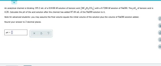 An analytical chemist is titrating 195.2 mL of a 0.8100 M solution of benzoic acid (HCHCO2) with a 0.7200 M solution of NaOH.