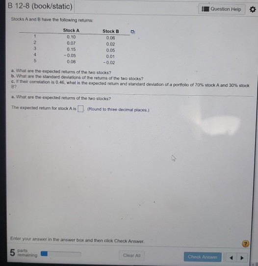B 12-8 (book/static) Question Help Stocks A and B have the following returns: 1 2 3 4 5 Stock A 0.10 0.07 0.15 -0.05 0.08 Sto