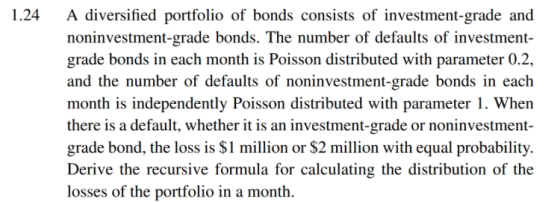 1.24 A diversified portfolio of bonds consists of investment-grade and noninvestment-grade bonds. The number of defaults of investment- grade bonds in each month is Poisson distributed with parameter 0.2 and the number of defaults of noninvestment-grade bonds in each month is independently Poisson distributed with parameter 1. When there is a default, whether it is an investment-grade or noninvestment- grade bond, the loss is $1 million or $2 million with equal probability. Derive the recursive formula for calculating the distribution of the losses of the portfolio in a month.