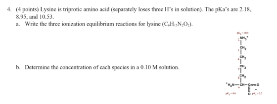 4. (4 points) Lysine is triprotic amino acid (separately loses three H’s in solution). The pKas are 2.18, 8.95, and 10.53. a
