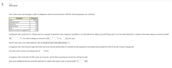 10.00 points John Jones owns and manages a cafe in Collegetown whose annual revenue is $5,000. Annual expenses are as fallows: Expenae abor ood and dink ectnc ty ehicle lase ent nterest on Inan tor equipment だ1(1 a) Suppose John could earn $1,100 per year as a recycler of aluminum cans. However, he prefers to run the cafe and is vwilling to pay $275 per year to run the cafèe rather than to recycle. Is the cafe making an economic profitr , the café is making an economic kos of -350 per year Should John stay in the cafe business? No, he should not stay in the cefé business. b) Suppose John had not had to get a $10,000 loan at an annual interest rate of 10 percent to buy equipment, but instead had invested $10,000 of his own money in equipment. Calculate Johns annual accounting profit. $10rbl c) Suppose John could eam $1,000 a year as a recycler, and he likes recycling just as well as running the cafe How much additional revenue would the café have to collect each year to eam a normal pront? 2501