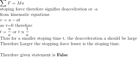 \\ \sum F = Ma \\ \text{stoping force therefore signifies deaccelration or -a} \\ \text{from kinematic equations} \\ v=u-at \\ \text{as v=0 therefore} \\ t=\frac{u}{a} \ \text{or} \ t \propto \frac{1}{a} \\ \text{Thus for a smaller stoping time t, the deacceleration a should be large} \\ \text{Therefore Larger the stopping force lesser is the stoping time.} \\ \\ \text{Therefore given statement is }\textbf{False}