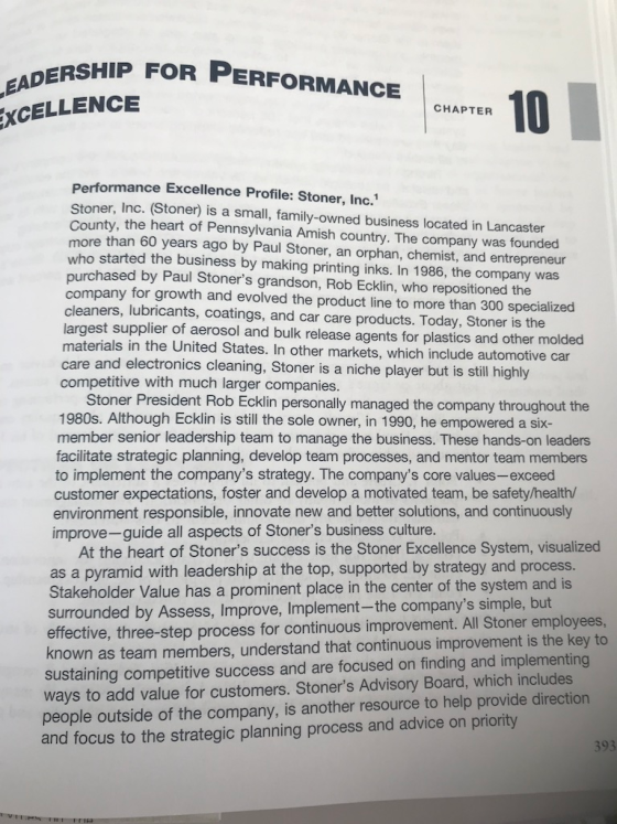 RSHIP FOR PERFORMANCE 10 CHAPTER XCELLENCE Performance Excellence Profile: Stoner, Inc.1 Stoner, Inc. (Stoner) is a small, family-owned business located in Lancaster County, the heart of Pennsylvania Amish country. The company was founded more than 60 years ago by Paul Stoner, an orphan, chemist, and entrepreneur who started the business by making printing inks. In 1986, the company was purchased by Paul Stoners grandson, Rob Ecklin, who repositioned the company for growth and evolved the product line to more than 300 specialized cleaners, lubricants, coatings, and car care products. Today, Stoner is the largest supplier of aerosol and bulk release agents for plastics and other molded materials in the United States. In other markets, which include automotive car care and electronics cleaning, Stoner is a niche player but is still highly competitive with much larger companies. Stoner President Rob Ecklin personaly managed the company throughout the 1980s. Although Ecklin is still the sole owner, in 1990, he empowered a six- member senior leadership team to manage the business. These hands-on leaders facilitate strategic planning, develop team processes, and mentor team members to implement the companys strategy. The companys core values-exceed customer expectations, foster and develop a motivated team, be safety/health/ environment responsible, innovate new and better solutions, and continuously improve-guide all aspects of Stoners business culture. At the heart of Stoners success is the Stoner Excellence System, visualized as a pyramid with leadership at the top, supported by strategy and process. Stakeholder Value has a prominent place in the center of the system and is surrounded by Assess, Improve, Implement-the companys simple, but effective, three-step process for continuous improvement. All Stoner employees nown as team members, understand that continuous improvement is the key to sustaining competitive success and are focused on finding and implementing ways to add value for customers. Stoners Advisory Board, which includes people outside of the company, is another resource to help provide dir and focus to the strategic planning process and advice on priority