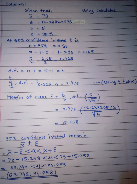 Solution: Given that Using calculator X = 79 5 = 12.28820573 n = 5 = 95 % At 95% confidence interval t is c = 95% =o.95 = 1-C