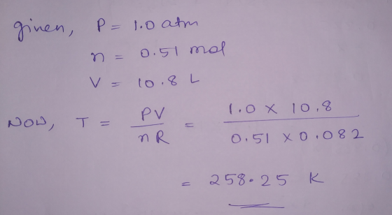 ginen, P= 1.0 atm n = 0.51 mal V = 10. 8L NOW, T = PV 1.0x 10,8 NR 0.51 XO,082 = 258.25 K