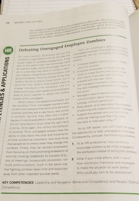 unikels to pestoen wcll os be vecognieed in thess johs, als e nd ot whdrawal in tumover, which means an i , which il o Anther kind of wit o to work when schestuled Absentee to work when schestuled. Absenteeism is covered in the n Zombies HR Defeating Unengaged Employee How can employers many reasons, employees can act unengaged zombies? There ar combies in organization s that do not take the cor panies can do proper steps to increase engagement A big t of this stems from the technology used actions to c Company leaders need ty workers today, which encourages them to. ect in a brainless way when it comes group processes. There are several things that particular, they need to find creative ways to to deck sion making, interpersonal communication, and Empower employees to implie eaders can do to reduce these trends, but in . Dont worry if you dont get vision for success vision onboard with the new vision in a way that fits their ao engage individuals in the workplace. Like in a Get managers involved in impler Hollywood new strategies developed the vision Managers need to develop mean communication about the com strategy without overdoing it movie, both leaders and employees a have to work together to defeat the zom hoards of the unengaged What makes unengaged employees act like zombies? First, unengaged workers have limited vision because they tend not to be future oriented, and they lack a clear focus, very similar .Keep people up to date about the progress of planning and implementing the to zombies Second, they often lack a higherSupport the people who are behind degree of coordinated effort in the workplace, so vision by making sure that they have the left hand doesnt know what the right hand is doing. Once again, this mimics the behavior of zombies Third, unengaged workers have the ability to slow down the work and movements of other productive coworkers, one more thing that people do to others when they change into the tools to help each other As an HR leader, you will likely be the opportunity to help unengaged em Consequenty, consider the following quest 1. ployees ons zombies. Finalily, they can distract employees from focusing on more promising endeavors at work by creating roadblocks to success (e g As an HR professio nal, how would encourage workers to be more engaged in the workplace instead of acting like zombies? ots of meetings, bureaucratic processes, too 2. What if your initial efforts didnt work much communicationl, much in the same way that fighting zombies takes time away from other important survival needs. How would you improvise and strategize to make the situation at work better? Who could you turn to for assistance? and resources KEY COMPETENCIES: Leadership and Navigation (Behavioral Competency) and People (Technica Competency)