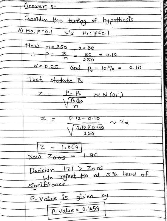Answers consider the testing of hypothesis A) Ho: p=0.1 vs Hiipcool 250 0.10 Now n=250 x=30 Lupo 300 = 0.12 Q= 0.05 and p = 1