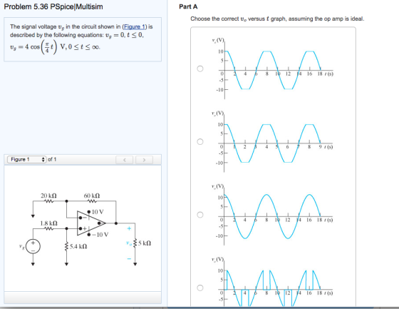 Problem 5.36 PSpicelMultisim The signal voltage vg in the circuit shown in (Figure 1) is described by the following equations: v 0, t S0, va 4 cos T t V, 0 S t S oo. Figure 1 of 1 20 kn 60 kn 10V 1.8 km 100 V vo 5 kn 5.4 km Part A Choose the correct vo versus t graph, assuming the op amp is ideal. ve (V)I 10 4 8 12 )4 16 8 (s) 10 10 8 9 (s) 10 v (V) 10 8 12 )4 16 8 t (s) 10 10 8 12 y4 16 8 (s)