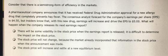 Consider that there is a semistrong-form of efficiency in the markets. A pharmaceutical company announces that it has received Federal Drug Administration approval for a new allergy drug that completely prevents hay fever. The consensus analyst forecast for the companys earnings per share (EPS) is $4.50, but insiders know that, with this new drug, earnings will increase and drive the EPS to $5.00. What will happen when the company releases its next earnings report? O There will be some volatility in the stock price when the earnings report is released; it is difficult to determine the impact on the stock price. O The stock price will not change, because the market already incorporated that information in the stock price when the announcement was made. O The stock price will increase and settle at a new equilibrium level.