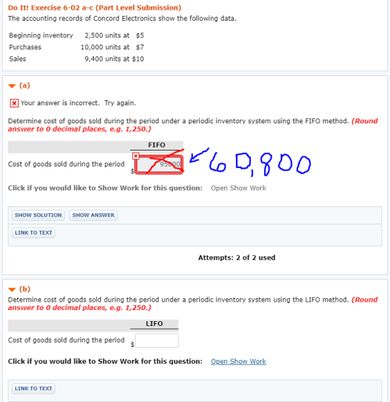 Do Iitl Exercise 6-02 a- (Part Level Submission) The accounting records of Concord Electronics show the following data. Beginning inventory 2,500 units at $!5 Purchases Sales 10,000 units at $7 9,400 units at $10 ▼ (a) Your answer is incorrect. Try again. Determine cost of goods sold during the period under a periodic inventory system using the FIFO method. (Round answer to 0 decimal places, e.g. 1,250.) Cost of goods sold during the period Click if you would like to Show Work for this question: Open Show Work SHOW SOLUTION SHOW ANSWER LINK TO TEXT Attempts: 2 of 2 used ▼ (b) Determine cost of goods sold during the period under a periodic inventory system using the LIFO method. (Round answer to 0 decimal places, e.g. 1,250.) LIFO Cost of goods sold during the period Click if you would like to Show Work for this question: Open Show Work LINK TO TEXT