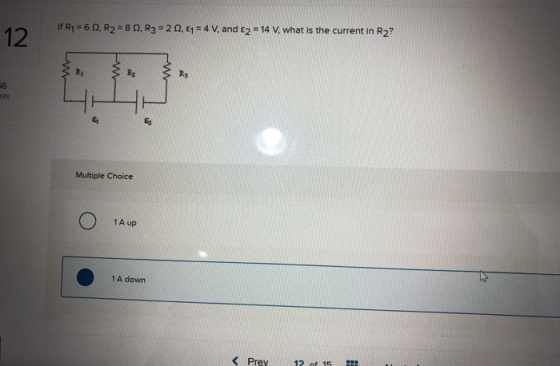 I R = 60, R2 = 8 . R3 = 20. E1 = 4 V, and <2 = 14 V, what is the current in Rz? Multiple Choice O 1A up 1A down Prey 12 of 16