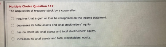 Multiple Choice Question 117 The acquisition of treasury stock by a corporation O requires that a gain or loss be recognized