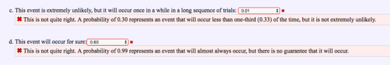 c. This event is extremely unlikely, but it will occur once in a while in a long sequence of trials:0.01 This is not quite right. A probability of 0.30 represents an event that will occur less than one-third (0.33) of the time, but it is not extremely unlikely d. This event will occur for sure: 0.60 # This is not quite right. A probability of 0.99 represents an event that will almost always occur, but there is no guarantee that it will occur.