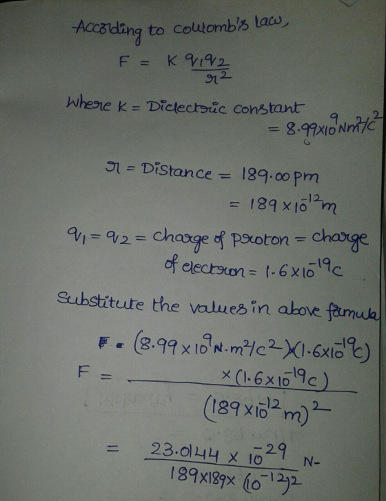 According to coltombs law, F = K 9192 r2 Where K= Diclectric constant = 8.99x10 m/? 9 = Distance = 189.00 pm = 189 x 10m 9 =
