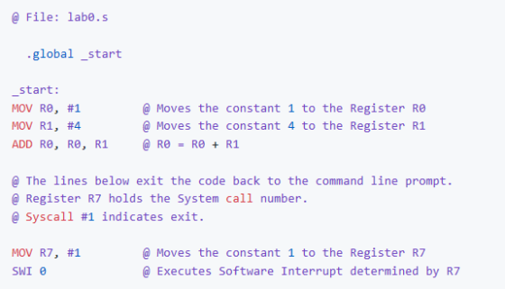 @ File: labe.s global start start: MOV R0, #1 MOV R1, #4 ADD Re, Re, R1 @Moves the constant 1 to the Register Re @ Moves the constant 4 to the Register R1 a The lines below exit the code back to the command line prompt @ Register R7 holds the System call number @ Syscal1 #1 indicates exit @Moves the constant 1 to the Register R7 MOV R7, #1 SWI e Executes Software Interrupt determined by R7