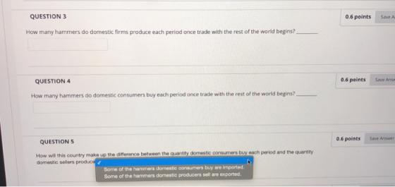 QUESTION 3 0.6 points Save A How many hammers do domestic firms produce each period once trade with the rest of the world begins? QUESTION 4 0.6 points Save Answ How many hammers do domestic consumers buy each period once trade with the rest of the world begins? 0.6 points Save Answer QUESTION 5 How will this country make up the difference between the quantity domestic consumers buy each period and the quantity Some of the hammers domestic consumers buy are imported. Some of the hammers domestic producers sell are exported. domestic sellers produc