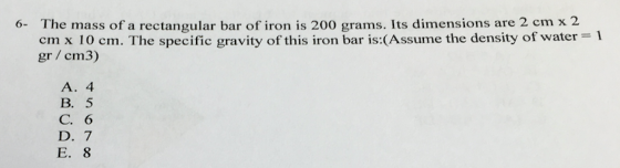 6- The mass of a rectangular bar of iron is 20o grams. Its dimensions are 2 cm x 2 cm x 10 cm. The specific gravity of this iron bar is:(Assume the density of water 1 gr cm3) A. 4 B. 5 C. 6 D. 7 E. 8