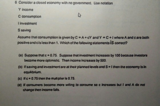 6 Consider a closed economy with no government. Use notation Y income C consumption l investment S saving Assume that consumption is given by C-A+cY andY C+I where A and care both positive and cisless than 1. Which of the following statements IS correct? (a) Suppose thatc-0.75. Suppose that investment increases by 100 because investors become more optimistic. Then income increases by 500 (b) If saving and investment are at thair planned levels and S I then the economy ls In equilibriurn (c) Ic 0.75 then the multipier is 0.75 (d) Il consumers become more willing to consume so c inceases but I and A do not change then income talls.