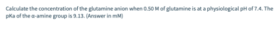 Calculate the concentration of the glutamine anion when 0.50 M of glutamine is at a physiological pH of 7.4. The pka of the a