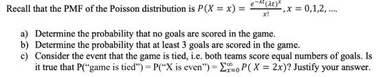 Recall that the PMF of the Poisson distribution is P(Xx)- at-, x = 0,1,2, a) Determine the probability that no goals are scored in the game. b) Determine the probability that at least 3 goals are scored in the game. c) Consider the event that the game is tied, i.e. both teams score equal numbers of goals. Is it true that P(“game is tied) = P(X is even) = Σ·o P(X = 2x)? Justify your answer.