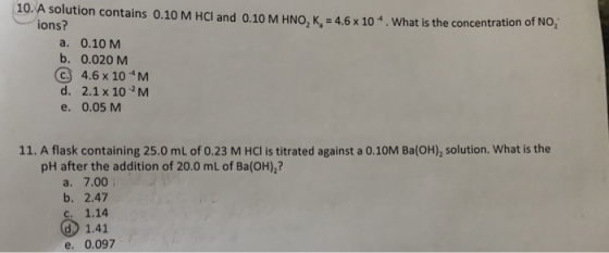 10. A solution contains 0.10 M HCl and 0.10 M HNO, K = 4.6 x 10. What is the concentration of NO2 ions? a. 0.10 M b. 0.020 M
