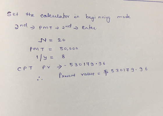 Set the and calculator in beginning Pmt and Enter. mode N = 20 PMT = 50,000 1/4= 8 CPT PV - 530179.96 . Present value = $5301