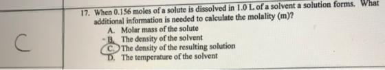 17. When 0.156 moles of a solute is dissolved in 1.0 L of a solvent a solution forms. What additional information is needed t
