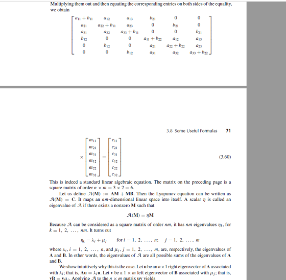 Multiplying them out and then equating the corresponding entries on both sides of the equality we obtain an +bn a12 a13 a21a22 +ba23 a31 b12 a32 a33 + bil 0 a11 +b22 a12 a13 a21a22 +b2a23 a32 b12 bi2 d31 a33 + b22 3.8 Some Useful Formulas 71 m11 m21 m31 m12 m22 m32 C11 (3.60) C12 С 32 This is indeed a standard linear algebraic equation. The matrix on the preceding page is a square matrix of order n x m 3 x 2- 6. Let us define A(M):- AM + MB. Then the Lyapunov equation can be written as A(M C. It maps an nm-dimensional linear space into itself. A scalar n is called arn eigenvalue of A if there exists a nonzero M such that Because A can be considered as a square matrix of order nm, it has nm eigenvalues nk, for k-1. 2, ..., nm. It turns out Mk=λί+Hj for i = 1, 2, , n; J=1, 2, , m where λί, 1 = 1 , 2, .. ., n, and μj, j = 1, 2, . . . , m, are, respectively, the eigenvalues of A and B. In other words, the eigenvalues of A are all possible sums of the eigenvalues of A and B We show intuitively why this is the case. Let u be annx 1 righteigenvector of A associated with λί; that is. Au-λίυ. Let v be a 1 x m left eigenvector of B associated with μj; that is, vB - vi, Applving A to the n xm matrix uv vields