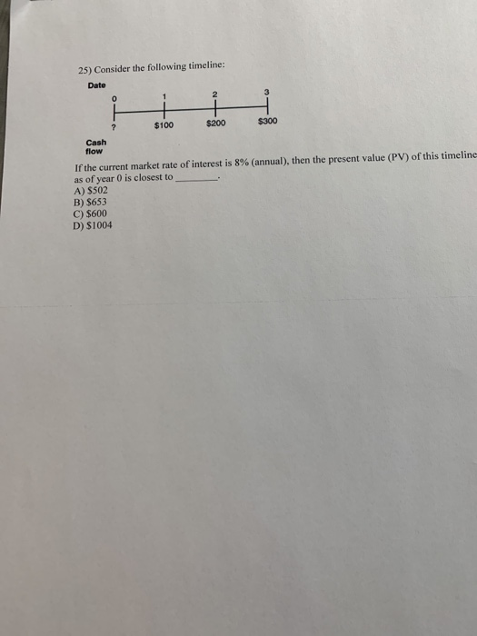 25) Consider the following timeline: Date $100 $200 $300 flow If the current market rate of interest is 8% (annual), then the