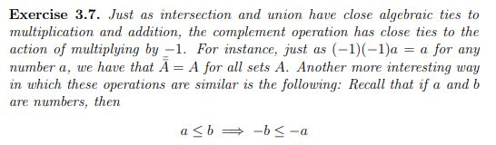 Exercise 3.7. Just as intersection and union have close algebrazc ties to multiplication and addition, the complement operation has close ties to the action of multiplying by1. For instance, just as (-1) (-1)a a for any number a, we have that A A for all sets A. Another more interesting way in which these operations are similar is the following: Recall that if a and b are numbers, then a<b