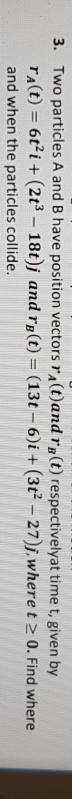 Two particles A and B have position vectors rA(t)and ra (t) respectivelyat time t, given by 3. rA(t)ti (2t3 -18t)j and rB(t)
